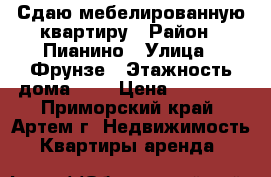 Сдаю мебелированную квартиру › Район ­ Пианино › Улица ­ Фрунзе › Этажность дома ­ 5 › Цена ­ 15 000 - Приморский край, Артем г. Недвижимость » Квартиры аренда   